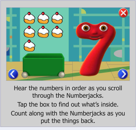 Hear the numbers in order as you scroll  through the Numberjacks.  Tap the box to find out whats inside.  Count along with the Numberjacks as you  put the things back.